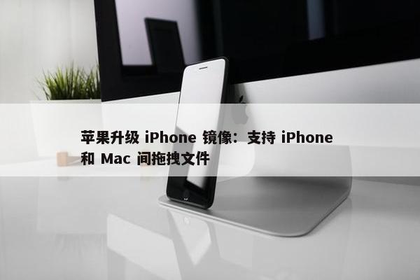 苹果升级 iPhone 镜像：支持 iPhone 和 Mac 间拖拽文件