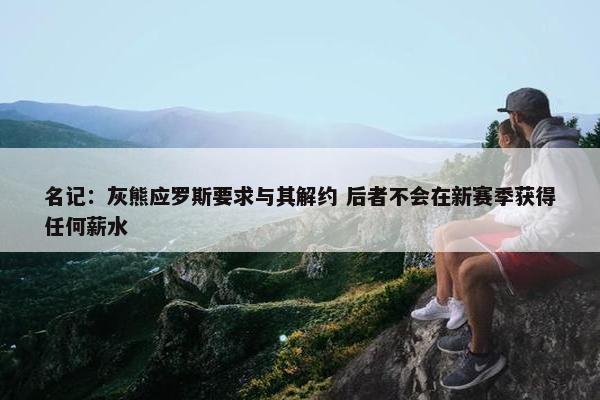 名记：灰熊应罗斯要求与其解约 后者不会在新赛季获得任何薪水