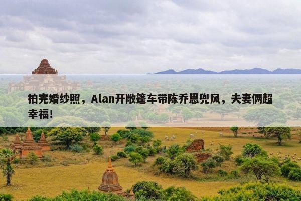 拍完婚纱照，Alan开敞篷车带陈乔恩兜风，夫妻俩超幸福！