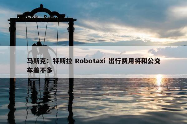 马斯克：特斯拉 Robotaxi 出行费用将和公交车差不多