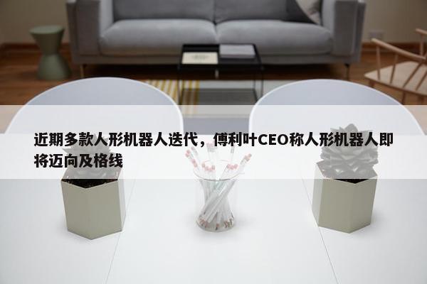 近期多款人形机器人迭代，傅利叶CEO称人形机器人即将迈向及格线