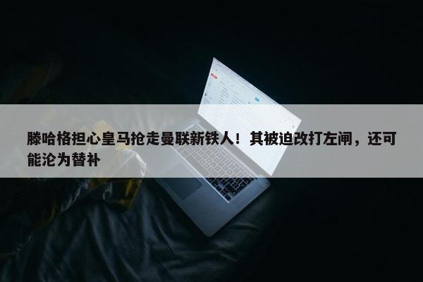 滕哈格担心皇马抢走曼联新铁人！其被迫改打左闸，还可能沦为替补