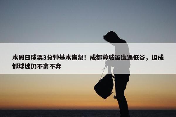 本周日球票3分钟基本售罄！成都蓉城虽遭遇低谷，但成都球迷仍不离不弃