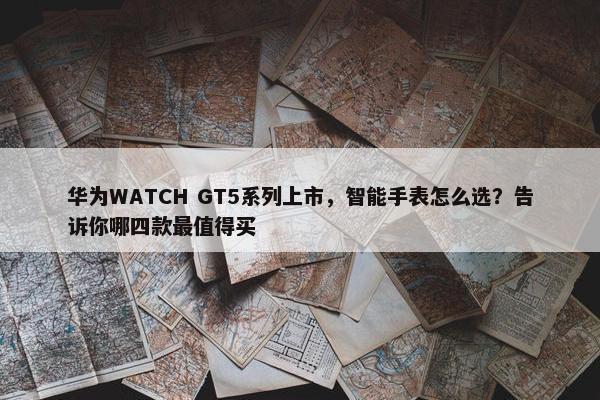 华为WATCH GT5系列上市，智能手表怎么选？告诉你哪四款最值得买