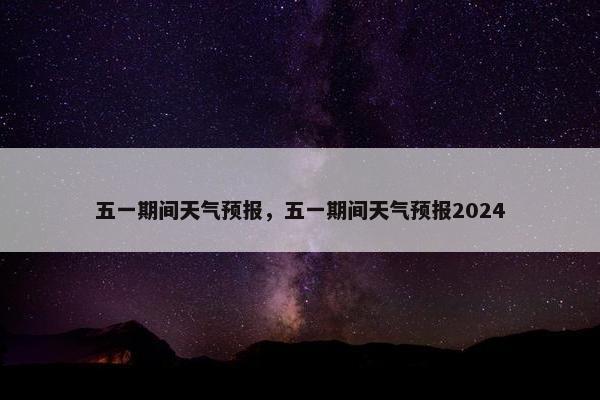 五一期间天气预报，五一期间天气预报2024