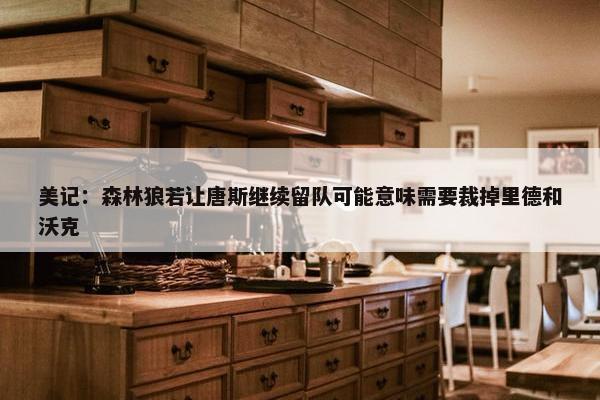 美记：森林狼若让唐斯继续留队可能意味需要裁掉里德和沃克