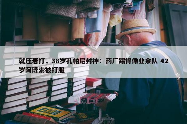 就压着打，38岁孔帕尼封神：药厂踢得像业余队 42岁阿隆索被打服