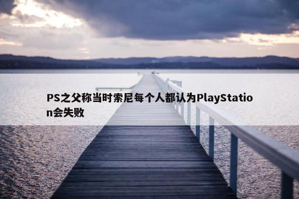 PS之父称当时索尼每个人都认为PlayStation会失败