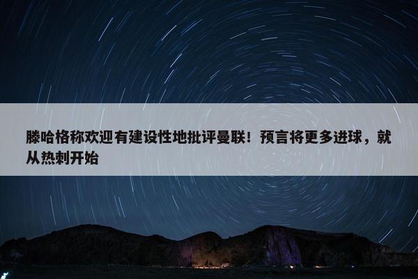 滕哈格称欢迎有建设性地批评曼联！预言将更多进球，就从热刺开始