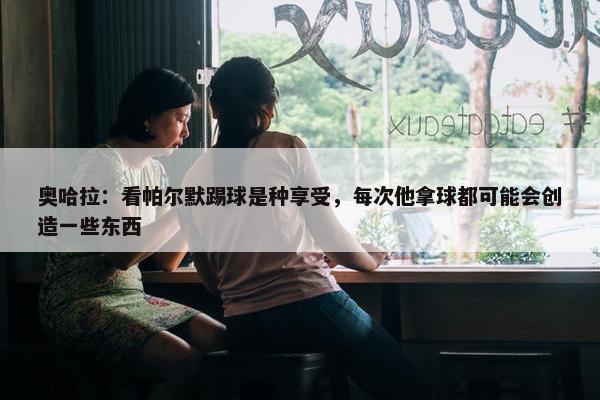 奥哈拉：看帕尔默踢球是种享受，每次他拿球都可能会创造一些东西