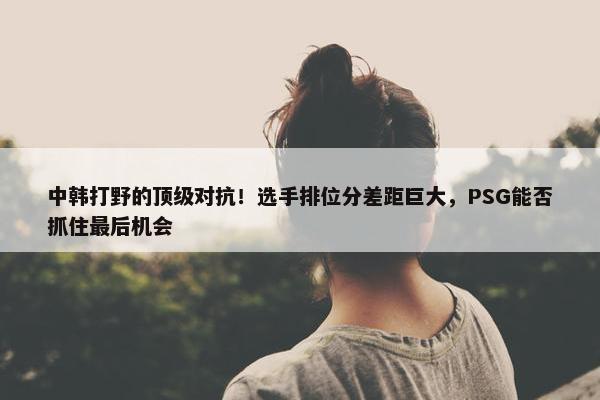 中韩打野的顶级对抗！选手排位分差距巨大，PSG能否抓住最后机会