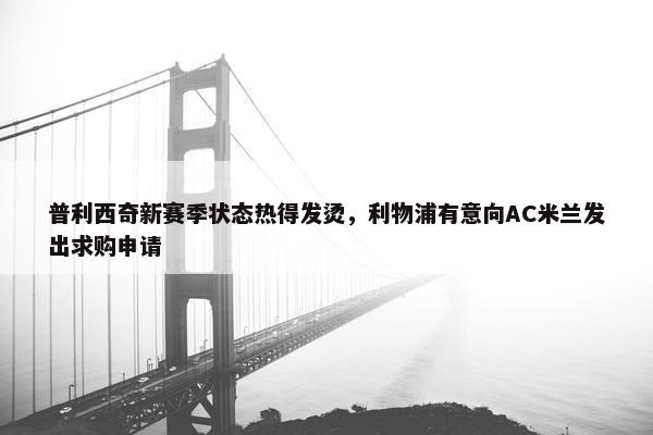 普利西奇新赛季状态热得发烫，利物浦有意向AC米兰发出求购申请