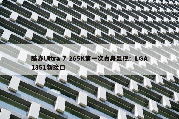 酷睿Ultra 7 265K第一次真身显现：LGA1851新接口