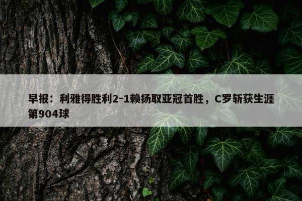 早报：利雅得胜利2-1赖扬取亚冠首胜，C罗斩获生涯第904球