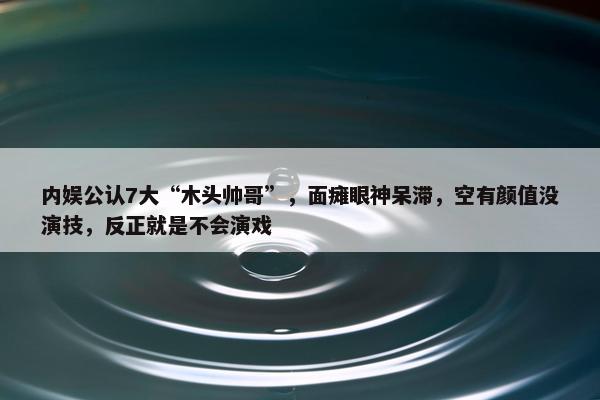 内娱公认7大“木头帅哥”，面瘫眼神呆滞，空有颜值没演技，反正就是不会演戏