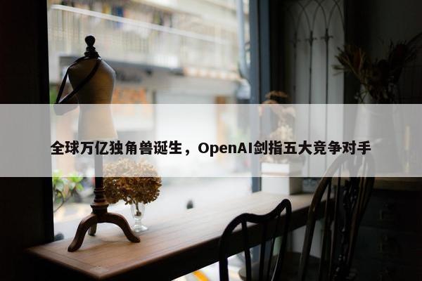 全球万亿独角兽诞生，OpenAI剑指五大竞争对手