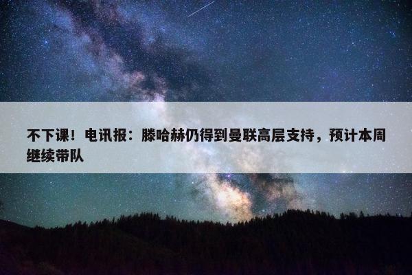 不下课！电讯报：滕哈赫仍得到曼联高层支持，预计本周继续带队