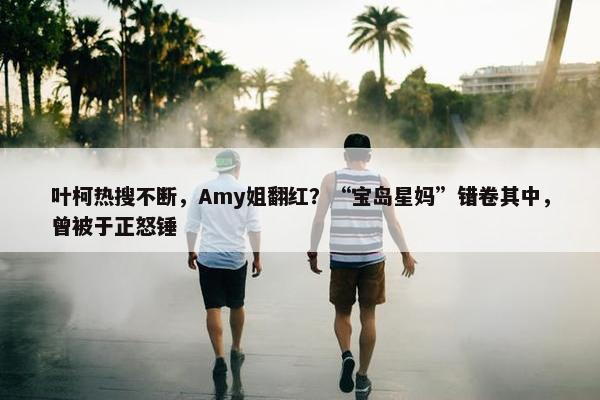 叶柯热搜不断，Amy姐翻红？“宝岛星妈”错卷其中，曾被于正怒锤