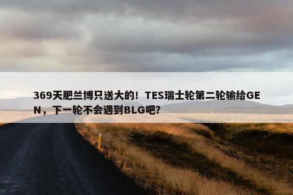 369天肥兰博只送大的！TES瑞士轮第二轮输给GEN，下一轮不会遇到BLG吧？