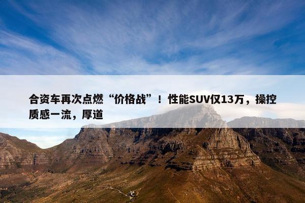 合资车再次点燃“价格战”！性能SUV仅13万，操控质感一流，厚道