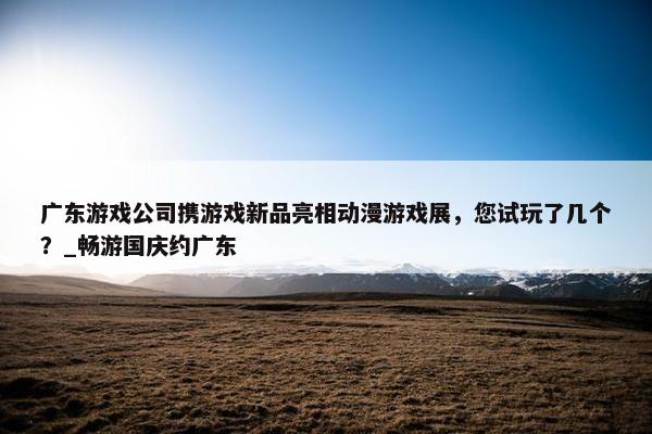 广东游戏公司携游戏新品亮相动漫游戏展，您试玩了几个？_畅游国庆约广东