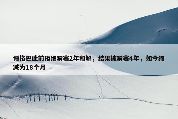 博格巴此前拒绝禁赛2年和解，结果被禁赛4年，如今缩减为18个月