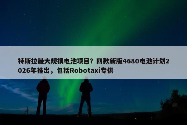 特斯拉最大规模电池项目？四款新版4680电池计划2026年推出，包括Robotaxi专供