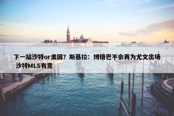 下一站沙特or美国？斯基拉：博格巴不会再为尤文出场 沙特MLS有意