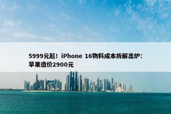 5999元起！iPhone 16物料成本拆解出炉：苹果造价2900元