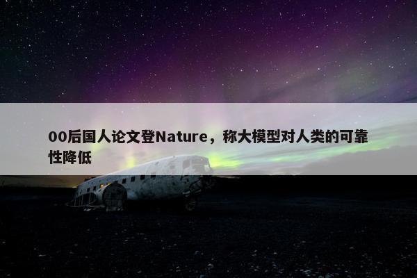 00后国人论文登Nature，称大模型对人类的可靠性降低