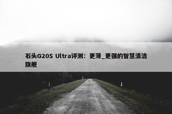 石头G20S Ultra评测：更薄_更强的智慧清洁旗舰