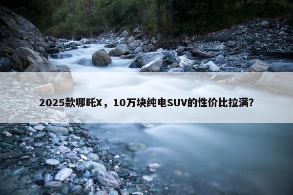 2025款哪吒X，10万块纯电SUV的性价比拉满？