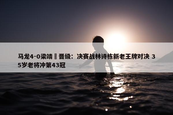 马龙4-0梁靖崑晋级：决赛战林诗栋新老王牌对决 35岁老将冲第43冠