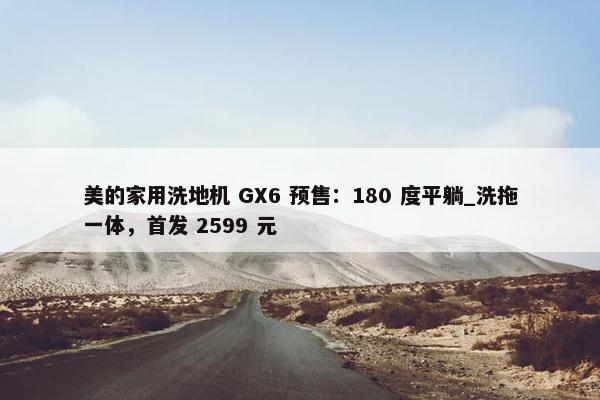 美的家用洗地机 GX6 预售：180 度平躺_洗拖一体，首发 2599 元