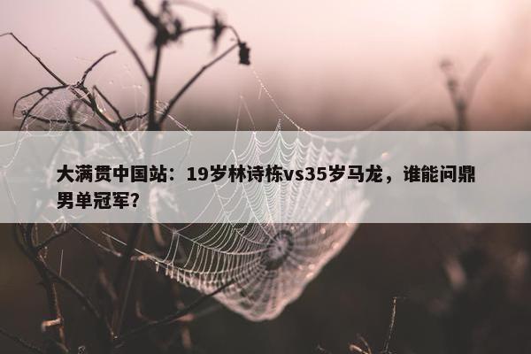 大满贯中国站：19岁林诗栋vs35岁马龙，谁能问鼎男单冠军？