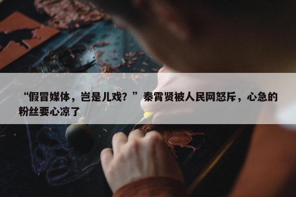 “假冒媒体，岂是儿戏？”秦霄贤被人民网怒斥，心急的粉丝要心凉了