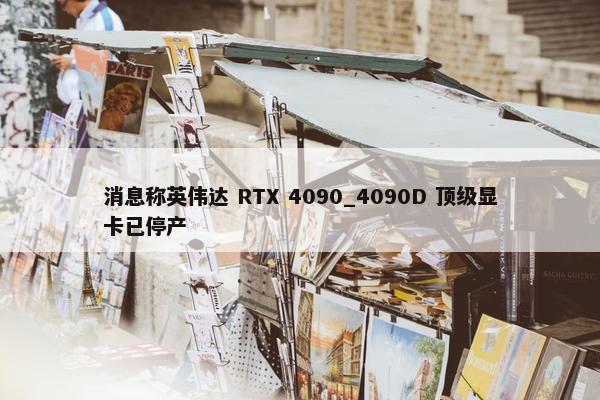 消息称英伟达 RTX 4090_4090D 顶级显卡已停产