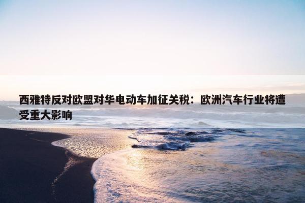 西雅特反对欧盟对华电动车加征关税：欧洲汽车行业将遭受重大影响