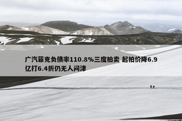 广汽菲克负债率110.8%三度拍卖 起拍价降6.9亿打6.4折仍无人问津