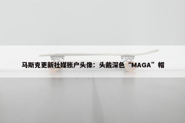 马斯克更新社媒账户头像：头戴深色“MAGA”帽