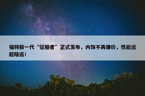 福特新一代“征服者”正式发布，内饰不再廉价，性能远超陆巡！