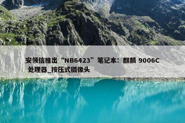 安领信推出“NB6423”笔记本：麒麟 9006C 处理器_按压式摄像头