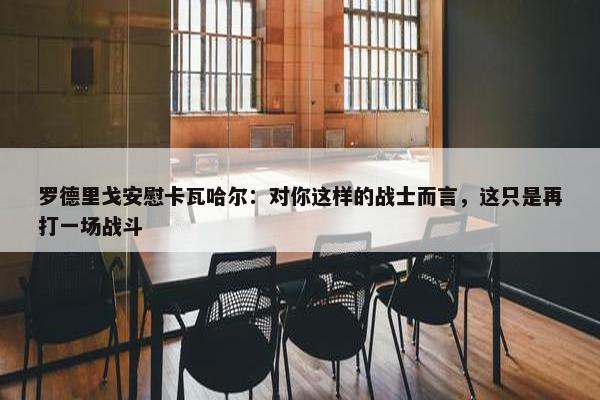 罗德里戈安慰卡瓦哈尔：对你这样的战士而言，这只是再打一场战斗