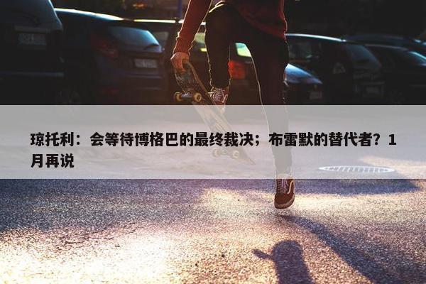 琼托利：会等待博格巴的最终裁决；布雷默的替代者？1月再说