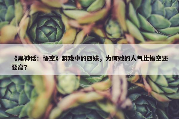 《黑神话：悟空》游戏中的四妹，为何她的人气比悟空还要高？