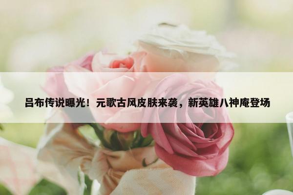 吕布传说曝光！元歌古风皮肤来袭，新英雄八神庵登场