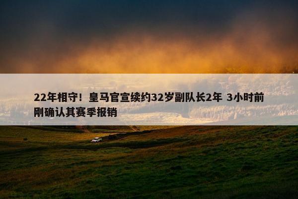 22年相守！皇马官宣续约32岁副队长2年 3小时前刚确认其赛季报销