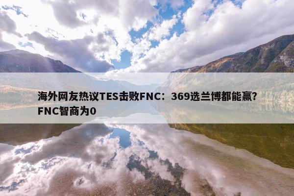 海外网友热议TES击败FNC：369选兰博都能赢？FNC智商为0