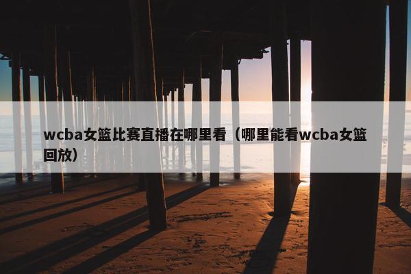 wcba女篮比赛直播在哪里看（哪里能看wcba女篮回放）