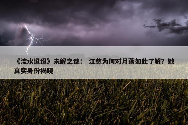 《流水迢迢》未解之谜： 江慈为何对月落如此了解？她真实身份揭晓